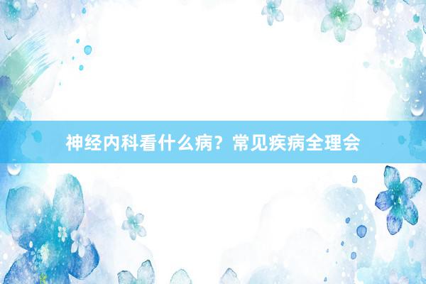 神经内科看什么病？常见疾病全理会