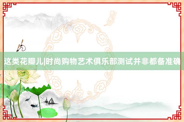 这类花瓣儿|时尚购物艺术俱乐部测试并非都备准确